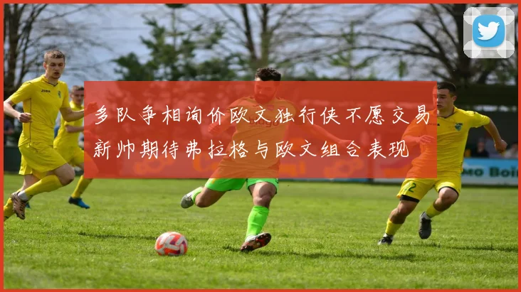 多队争相询价欧文独行侠不愿交易新帅期待弗拉格与欧文组合表现