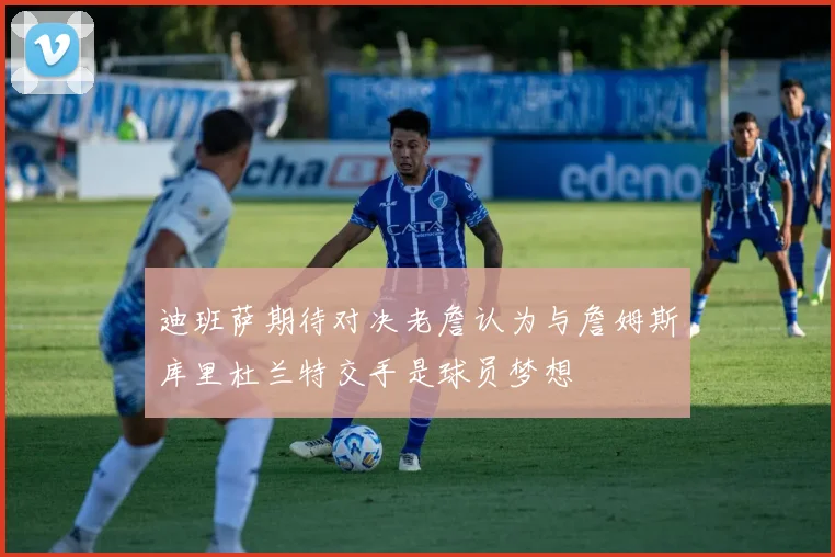 迪班萨期待对决老詹认为与詹姆斯库里杜兰特交手是球员梦想