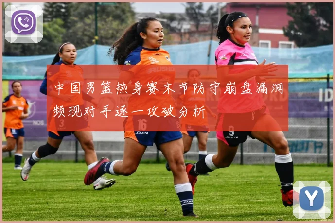 中国男篮热身赛末节防守崩盘漏洞频现对手逐一攻破分析