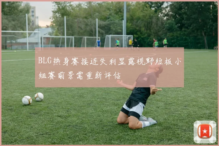 BLG热身赛接连失利显露视野短板小组赛前景需重新评估